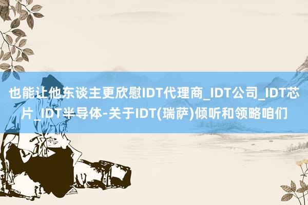 也能让他东谈主更欣慰IDT代理商_IDT公司_IDT芯片_IDT半导体-关于IDT(瑞萨)倾听和领略咱们