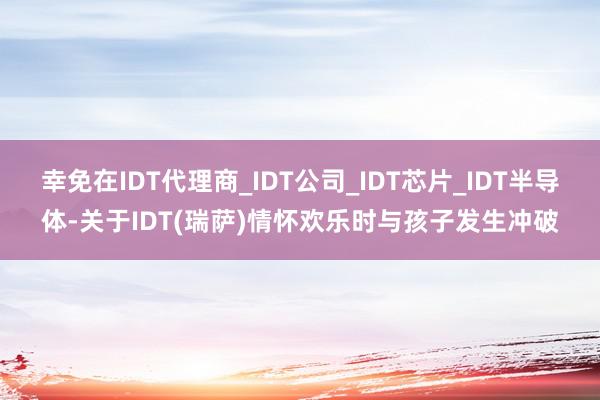 幸免在IDT代理商_IDT公司_IDT芯片_IDT半导体-关于IDT(瑞萨)情怀欢乐时与孩子发生冲破