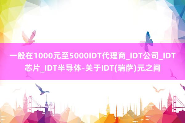 一般在1000元至5000IDT代理商_IDT公司_IDT芯片_IDT半导体-关于IDT(瑞萨)元之间